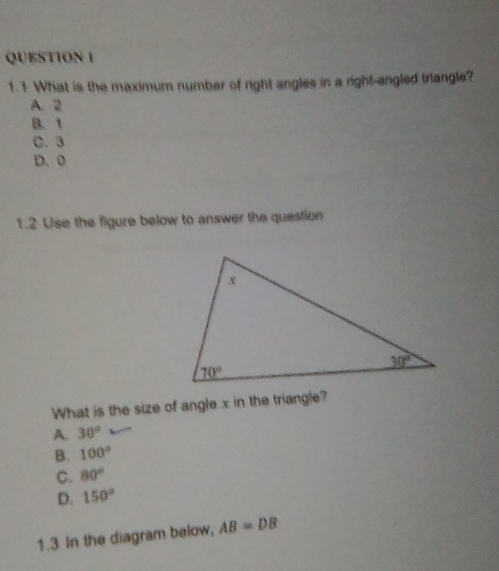 1.1 What is the maximum number of right angles in a right-angled triangle?
A. 2
B、 1
C. 3
D. 0
1.2 Use the figure below to answer the question
What is the size of angle x in the triangle?
A. 30°
B. 100°
C. 80°
D. 150°
1.3 In the diagram below, AB=DB