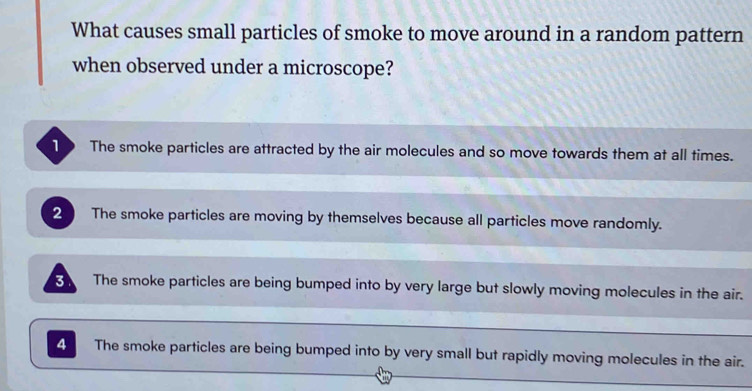 What causes small particles of smoke to move around in a random pattern
when observed under a microscope?
o The smoke particles are attracted by the air molecules and so move towards them at all times.
2 The smoke particles are moving by themselves because all particles move randomly.
3 The smoke particles are being bumped into by very large but slowly moving molecules in the air.
4 The smoke particles are being bumped into by very small but rapidly moving molecules in the air.