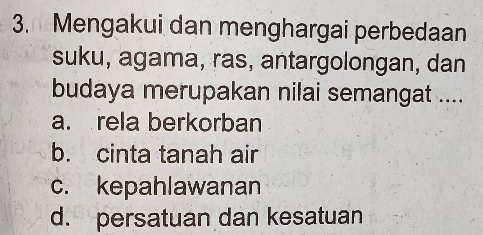 Mengakui dan menghargai perbedaan
suku, agama, ras, antargolongan, dan
budaya merupakan nilai semangat ....
a. rela berkorban
b. cinta tanah air
c. kepahlawanan
d. persatuan dan kesatuan