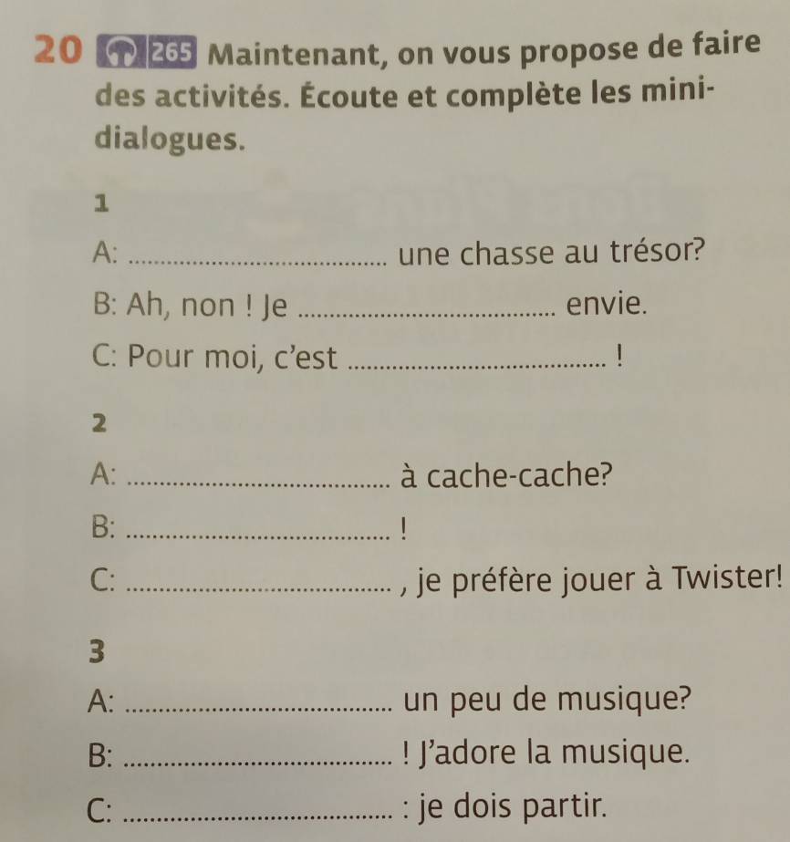 20 25 Maintenant, on vous propose de faire 
des activités. Écoute et complète les mini- 
dialogues. 
1 
A: _une chasse au trésor? 
B: Ah, non ! Je _envie. 
C: Pour moi, c’est _1 
2 
A: _à cache-cache? 
B:_ 
1 
C: _, je préfère jouer à Twister! 
3 
A: _un peu de musique? 
B: _! J’adore la musique. 
C: _: je dois partir.