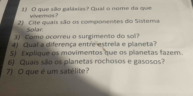 que são galáxias? Qual o nome da que 
vivemos? 
2) Cite quais são os componentes do Sistema 
Solar. 
3) Como ocorreu o surgimento do sol? 
4) Qual a diferença entre estrela e planeta? 
5) Explique os movimentos que os planetas fazem. 
6) Quais são os planetas rochosos e gasosos? 
7) O que é um satélite?