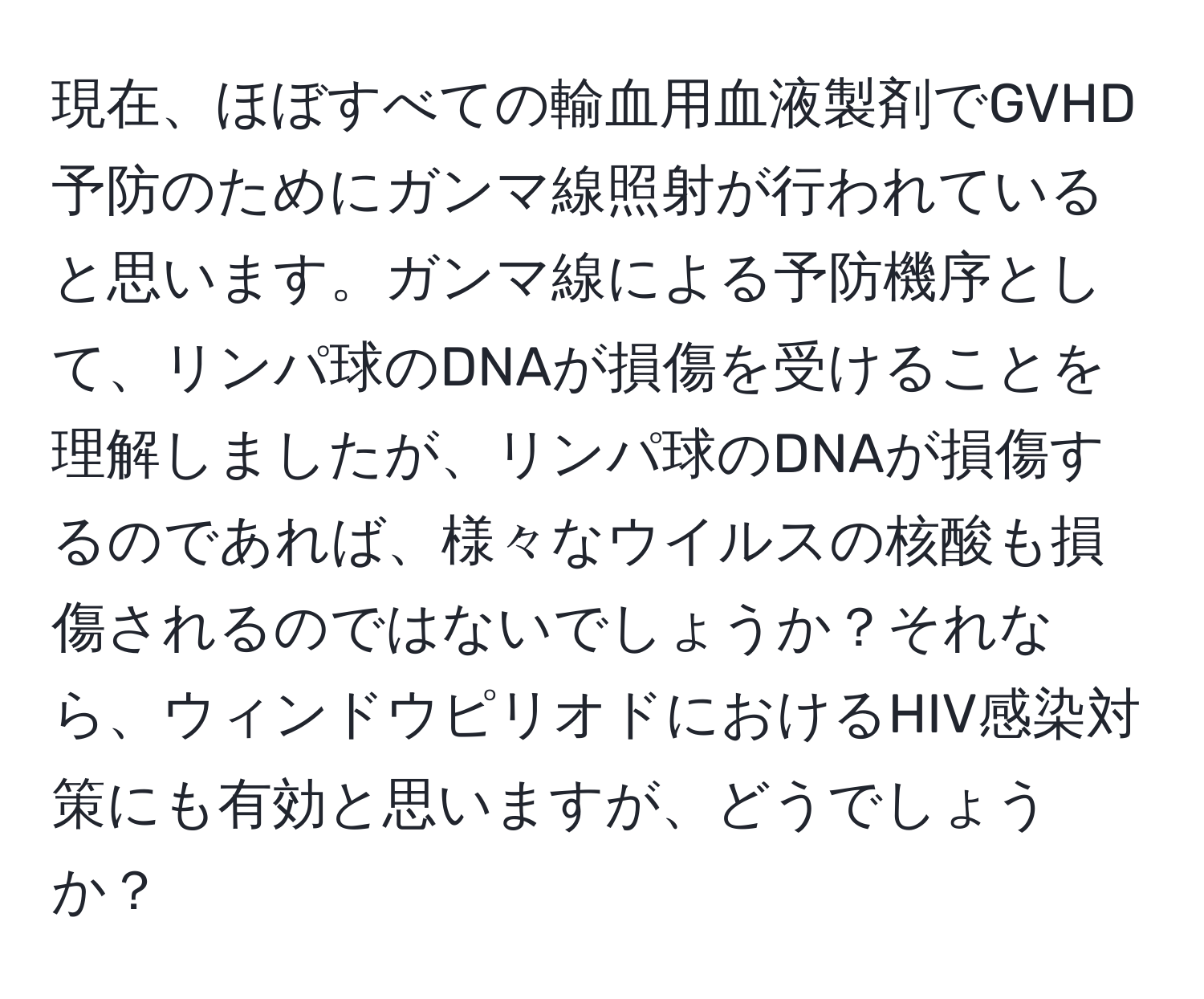 現在、ほぼすべての輸血用血液製剤でGVHD予防のためにガンマ線照射が行われていると思います。ガンマ線による予防機序として、リンパ球のDNAが損傷を受けることを理解しましたが、リンパ球のDNAが損傷するのであれば、様々なウイルスの核酸も損傷されるのではないでしょうか？それなら、ウィンドウピリオドにおけるHIV感染対策にも有効と思いますが、どうでしょうか？