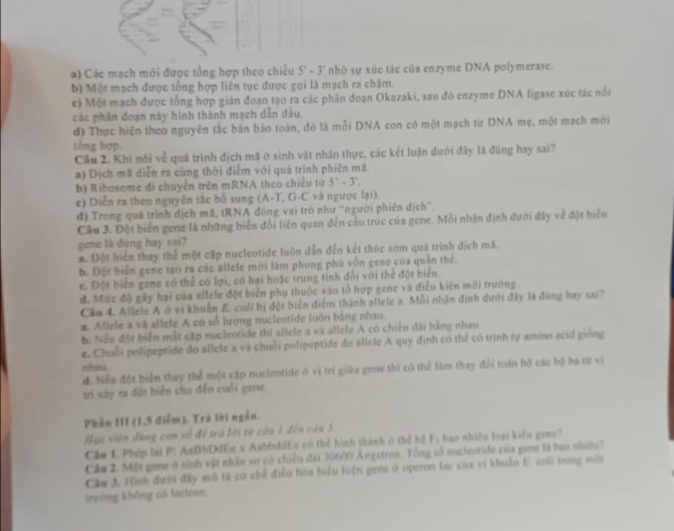 a) Các mạch mới được tổng hợp theo chiều 5^x-3^x nhó sự xúc tác của enzyme DNA polymerase.
b) Một mạch được tổng hợp liên tục được gọi là mạch ra châm.
c) Một mạch được tổng hợp gián đoạn tạo ra các phần đoạn Okazaki, sau đó enzyme DNA ligase xúc tác nổi
các phân đoạn này hình thành mạch dẫn đầu.
đ) Thực hiện theo nguyên tắc bản bảo toán, đó là mỗi DNA con có một mạch từ DNA mẹ, một mạch mới
tổng hợp.
Câu 2. Khi nói về quá trình dịch mã ở sinh vật nhân thực, các kết luận đưới đây là đùng hay sai?
a) Dịch mã diễn ra cùng thời điểm với quá trình phiên mã
b) Ribosome đi chuyển trên mRNA theo chiều từ 5^2-3^2.
c) Diễn ra theo nguyên tắc bổ sung (A-T, G-C và ngược lại).
đ) Trong quá trình dịch mã, tRNA động vai trò như ''người phiên dịch'.
Cầu 3. Đột biển gene là những biển đổi liên quan đến cầu trúc của gene. Mỗi nhận định dưới đây về đột biển
gene là dùng hay sai?
a. Đột hiển thay thể một cặp nucleotide luôn dẫn đến kết thúc sớm quả trình dịch mã.
b. Đột biển gene tạo ra các allele mới làm phong phú vốn gene của quân thể.
c. Đột biển gene có thể có lợi, có hai hoặc trung tính đổi với thể đột biển
đ. Mức độ gây hai của allele đột biển phụ thuộc vào tổ hợp gene và điều kiện môi trường
Cầu 4. Allele A ở vi khuẩn E. coli bị đột biển điểm thành allele a. Mỗi nhận định dưới đây là đùng hay sai?
a. Allele a và allele A có số lượng nucleotide luôn bằng nhau.
b. Neu đột hiển mắt cập nucleotide thi allele a và allele A có chiều dài bằng nhau.
e. Chuỗi polipeptide do allele a và chuỗi polipeptide do allele A quy định có thể có trình tự amino scid giống
nhau
đ. Nều đột biển thay thể một cập nuclentide ở vị trí giữa gene thi có thể làm thay đổi toàn bộ các bộ ba từ vị
tri sây ra đột biển cho đến cuối gene.
Phần III (1,5 điễm). Trà lời ngắn.
Học viên dùng con số để trú lới từ câu 1 đến câu 3
Cầu 1. Phép lại P: AaBbDdEe x AabbddEc có thể hình thành ở thể hệ F; hao nhiều loại kiểu grnc?
Cầu 2. Một gene ở sinh vật nhân sơ có chiều đài 30600 Ângstron. Tổng số nuclentide của gee là bao nhiều?
Cầu 3. Hình dưới đấy mô tả cơ chế điều hòa biểu hiện gene ở operon lạc của vi khuẩn E. coli trong môi
trưing không có lactrse.