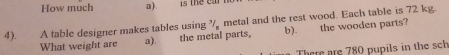 How much a).
4). A table designer makes tables using ½ metal and the rest wood. Each table is 72 kg.
What weight are a). the metal parts, b). the wooden parts?
There are 780 pupils in the sch