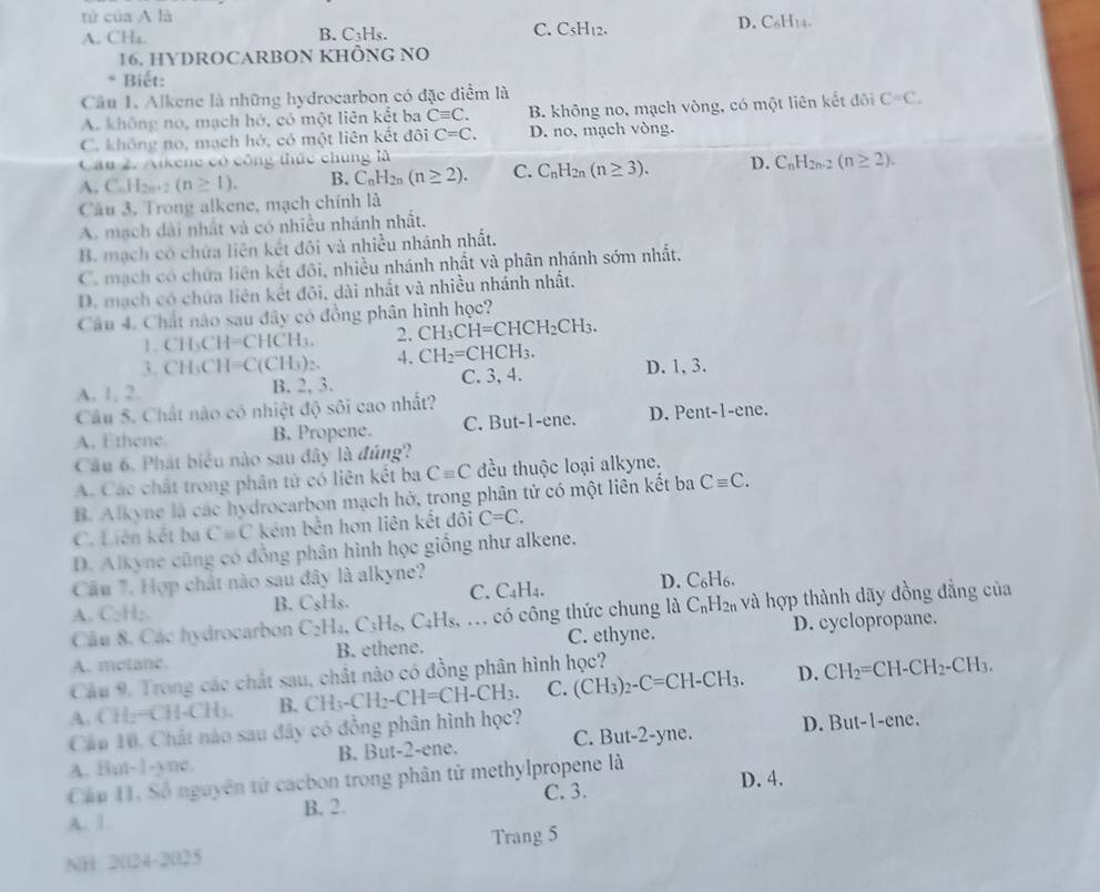 tứ của A là
D. C_6H_14.
A. CH₄.
B. C_3H_3
C. C_5H_12.
16. HYDROCARBON KHÔNG NO
* Biết:
Câu 1. Alkene là những hydrocarbon có đặc điểm là
A. không no, mạch hở, có một liên kết ba Cequiv C. B. không no, mạch vòng, có một liên kết đôi C=C.
C. không no, mạch hở, có một liên kết đôi C=C. D. no, mạch vòng.
Câu 2. Aikene có công thức chúng là
A. C_nH_2n+2(n≥ 1). B. C_nH_2n(n≥ 2). C. C_nH_2n(n≥ 3). D. C_nH_2n-2(n≥ 2).
Câu 3, Trong alkene, mạch chính là
A. mạch dài nhất và có nhiều nhánh nhất.
B. mạch có chứa liên kết đôi và nhiều nhánh nhất.
C. mạch có chứa liên kết đôi, nhiều nhánh nhất và phân nhánh sớm nhất.
D. mạch có chứa liên kết đôi, dài nhất và nhiều nhánh nhất.
Câu 4. Chất nào sau đây có đồng phân hình học?
1. CH_3CH=CHCH_3. 2. CH_3CH=CHCH_2CH_3.
τ CH_3CH=C(CH_3)_2. 4. CH_2=CHCH_3.
A. 1, 2. B. 2, 3. C. 3, 4 D. 1, 3.
Câu 5. Chất nào có nhiệt độ sôi cao nhất?
A. Ethene. B. Propene. C. But-1-ene. D. Pent-1-ene.
Câu 6, Phát biểu nào sau đây là đúng?
A. Các chất trong phân tử có liên kết ba Cequiv C đều thuộc loại alkyne.
B. Alkyne là các hydrocarbon mạch hở, trong phân tử có một liên kết ba Cequiv C.
C. Liên kết ba C=C kém bền hơn liên kết đôi C=C.
D. Alkyne cũng có đồng phân hình học giống như alkene.
Câu 7. Hợp chất nào sau đây là alkyne?
Câu 8, Các hydrocarbon C_2H_4,C_3H_6,C_4H_8,... có công thức chung là C_nH_2n và hợp thành dãy đồng đẳng của
A. C_2H_2
B. C_sH_s. C. C_4H_4. D. C₆H6.
A. molane. B. ethene. C. ethyne. D. cyclopropane.
Câu 9, Trong các chất sau, chất nào có đồng phân hình học?
A. CH_2=CH-CH_3. B. CH_3-CH_2-CH=CH-CH_3. C. (CH_3)_2-C=CH-CH_3. D. CH_2=CH-CH_2-CH_3.
Cầu 10. Chất nào sau đây có đồng phân hình học?
A. But-1-yne. B. But-2-ene. C. But-2-yne. D. But-1-ene
D. 4.
Cầu 1, Số nguyên tử cacbon trong phân tử methylpropene là
A. 1. B. 2. C. 3.
NH 3(134-20)2 Trang 5