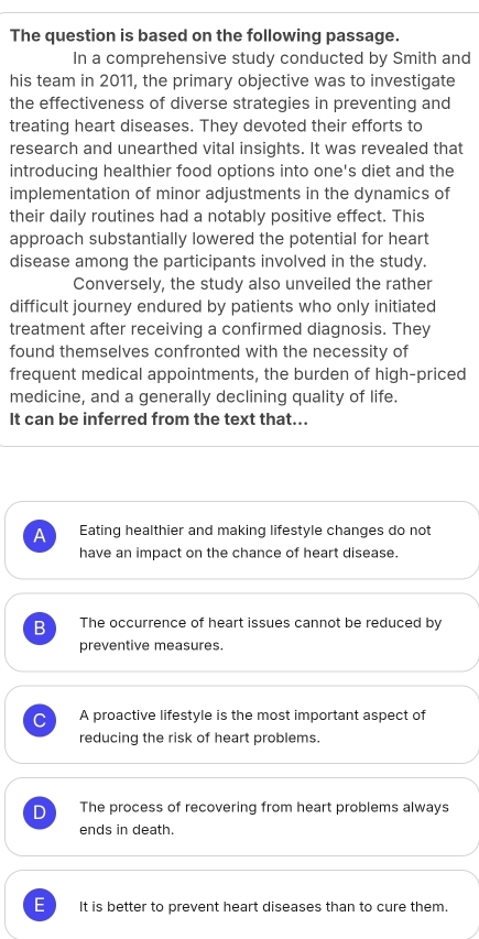 The question is based on the following passage.
In a comprehensive study conducted by Smith and
his team in 2011, the primary objective was to investigate
the effectiveness of diverse strategies in preventing and
treating heart diseases. They devoted their efforts to
research and unearthed vital insights. It was revealed that
introducing healthier food options into one's diet and the
implementation of minor adjustments in the dynamics of
their daily routines had a notably positive effect. This
approach substantially lowered the potential for heart
disease among the participants involved in the study.
Conversely, the study also unveiled the rather
difficult journey endured by patients who only initiated
treatment after receiving a confirmed diagnosis. They
found themselves confronted with the necessity of
frequent medical appointments, the burden of high-priced
medicine, and a generally declining quality of life.
It can be inferred from the text that...
A Eating healthier and making lifestyle changes do not
have an impact on the chance of heart disease.
B The occurrence of heart issues cannot be reduced by
preventive measures.
C A proactive lifestyle is the most important aspect of
reducing the risk of heart problems.
D The process of recovering from heart problems always
ends in death.
E It is better to prevent heart diseases than to cure them.