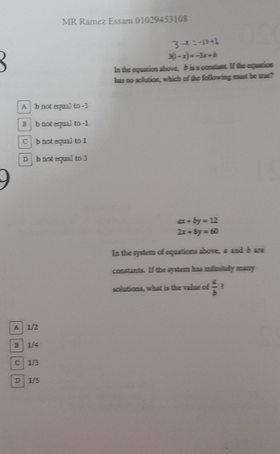 MR Ramez Essam 01029453108
3-x=-1x+6
3(1-x)=-3x+b
In the equation above, δ is a constant. If the equation
has no solution, which of the following must be trur?
A b not equal to -3
B b not equal to -1
C b not equal to 1
D b not equal to 3
ax+by=12
2x+8y=60
In the system of equations above, a and b are
constants. If the system has infinitely many
solutions, what is the value of  a/b  ?
A 1/2
B 1/4
C 1/3
D 1/5