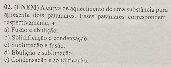 (ENEM) A curva de aquecimento de uma substância pura
apresenta dois patamares. Esses patamares correspondem,
respectivamente, a:
a) Fusão e ebulição.
b) Solidificação e condensação.
c) Sublimação e fusão.
d) Ebulição e sublimação.
e) Condensação e solidificação.