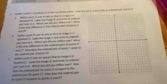 A stoer or ashin 
3. Locate a point in Quadrant IV of the coordinate plane. Label the point A and write its ordered pair next to it. 
a. Reflect point A over an axis so that its image is in 
Quadrant III. Label the image 8, and write its ordered 
pair next to it. Which axis did you reflect over? What 
is the only difference in the ordered pairs of points A
and B? 
b. Reflect point B over an axis so that its image is in 
Quadrant 8. Label the image C and write its ordered 
pair next to it. Which axis did you reflect over? What 
is the only difference in the ordered pairs of points B
and C? How does the ordered pair of point C relate to 
the ordered pair of point A? 
c. Reflect point C over an axis so that its image is in 
Quadrant I. Label the image D, and write its ordered 
pair met to it. Which axis did you reflect over? How 
does the ordered pair for point D compare to the 
ordered pair for point C? How does the ordered pair 
for point D compare to points A and B?