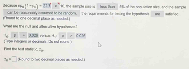 Because np_0(1-p_0)=22.7>10 , the sample size is less than 5% of the population size, and the sample 
can be reasonably assumed to be random, the requirements for testing the hypothesis are satisfied. 
(Round to one decimal place as needed.) 
What are the null and alternative hypotheses?
H_0:p=0.026 versus H_1:p>0.026
(Type integers or decimals. Do not round.) 
Find the test statistic, z_0.
z_0=□ (Round to two decimal places as needed.)