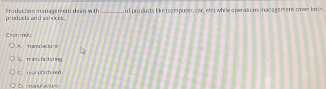 Production management deals with _of products like (computer, car, etc) while operations management cover both
products and services.
Chọn một:
A. manufacturer
B. manufacturing
C. manufactured
D. manufacture