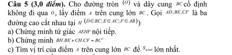 (3,0 điểm). Cho đường tròn (°) và dây cung B cổ định 
không đi qua 0, lấy điểm 4 trên cung lớn вc. Gọi 4D,вE, cF là ba 
đường cao cắt nhau tại _H(D∈ BC; E∈ AC; F∈ AB))
a) Chứng minh tứ giác λεHF nội tiếp. 
b) Chứng minh BH.BE+CH.CF=BC^2
c) Tìm vị trí của điểm 4 trên cung lớn BC đề SM lớn nhất.