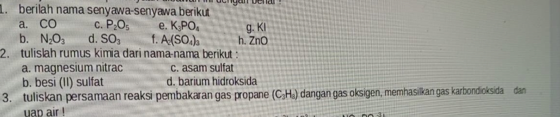 berilah nama senyawa-senyawa berikut 
a. CO C. P_2O_5 e. K_3PO_4 g. Kl
b. N_2O_3 d. SO_3 f. A_2(SO_4)_3 h. ZnO
2. tulislah rumus kimia dari nama-nama berikut : 
a. magnesium nitrac c. asam sulfat 
b. besi (II) sulfat d. barium hidroksida 
3. tuliskan persamaan reaksi pembakaran gas propane (C_3H_8) dangan gas oksigen, memhasilkan gas karbondioksida dan 
uap air !