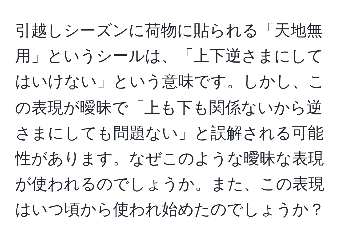 引越しシーズンに荷物に貼られる「天地無用」というシールは、「上下逆さまにしてはいけない」という意味です。しかし、この表現が曖昧で「上も下も関係ないから逆さまにしても問題ない」と誤解される可能性があります。なぜこのような曖昧な表現が使われるのでしょうか。また、この表現はいつ頃から使われ始めたのでしょうか？