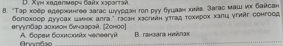 D. Χун хеделмерч байх хэрэгтэй.
8. “Τэр хоёр едержингее загас шуγрдэн гол руу буцаан хийв. Загас маш их байсан
болохоор дуусах шинж алга." гэсэн хэсгийн утгад τοхирοх хэлц угийг сонгоод
егуулбэр зохион бичээрэй. [Ζоноо]
A. борви бохисхийх чθлθθгγй B. ганзага нийлэх
Θrvvπáən _