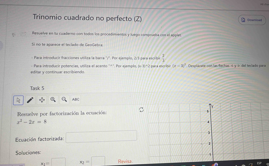 All cha 
Trinomio cuadrado no perfecto (Z) Download 
Resuelve en tu cuaderno con todos los procedimientos y luego comprueba con el applet. 
Si no te aparece el teclado de GeoGebra: 
- Para introducir fracciones utiliza la barra '/". Por ejemplo, 2/3 para escribir  2/3 
- Para introducir potencias, utiliza el acento "^". Por ejemplo, (x-3)^wedge 2 para escribir (x-3)^2. Desplázate con las flechas < y > del teclado para 
editar y continuar escribiendo. 
Task 5 
ABC 
Resuelve por factorización la ecuación:
x^2-2x=8
Ecuación factorizada: □ 
Soluciones:
x_1=□ x_2=□ Revisa.