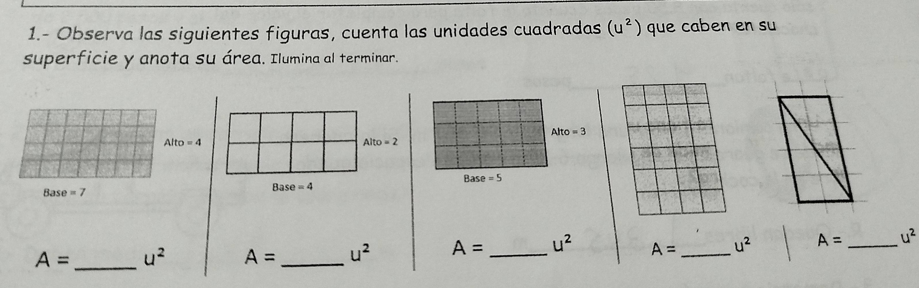 1.- Observa las siguientes figuras, cuenta las unidades cuadradas (u^2) que caben en su 
superficie y anota su área. Ilumina al terminar.
Alto=3
Alto=4
Alto=2
Bas e=5
Base =7
Base=4
u^2
u^2
_ A=
u^2
_ A=
u^2
_ A=
u^2
_ A=
_ A=