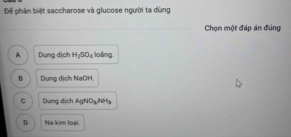 Để phân biệt saccharose và glucose người ta dùng
Chọn một đáp án đúng
A Dung dịch H_2SO_4 loãng.
B Dung dịch NaOH.
C Dung dịch AgNO_3/NH_3.
D Na kim loại.