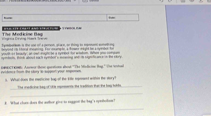 Name Dabe : 
Anà Yêp crast amd sth ic1u4e SYMIOLISM 
Virginia Driving Hawk Sneve The Medicine Bag 
Symbollism is the use of a person, place, or thing to represent something 
beyond its literal meaning. For example, a flower might be a symbol for 
youth or beauty; an owl might be a symbol for wisdom. When you compare 
symbols, think about each symbol's meaning and its significance in the slory. 
DBECTIONS: Answer these questions about 'The Medicine Bag.' Use textual 
evidence from the story to support your responses. 
1. What does the medicine bag of the title represent within the story? 
_ 
The medicine bag of title represents the tradition that the bag holds._ 
_ 
2. What clues does the author give to suggest the bag's symbolism? 
_