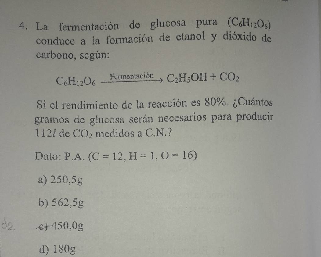 La fermentación de glucosa pura (C_6H_12O_6)
conduce a la formación de etanol y dióxido de
carbono, según:
C_6H_12O_6_ FermentacionC_2H_5OH+CO_2
Si el rendimiento de la reacción es 80%. ¿Cuántos
gramos de glucosa serán necesarios para producir
112/ de CO_2 medidos a C. N.?
Dato: P.A.(C=12, H=1,O=16)
a) 250,5g
b) 562,5g
c) 450,0g
d) 180g