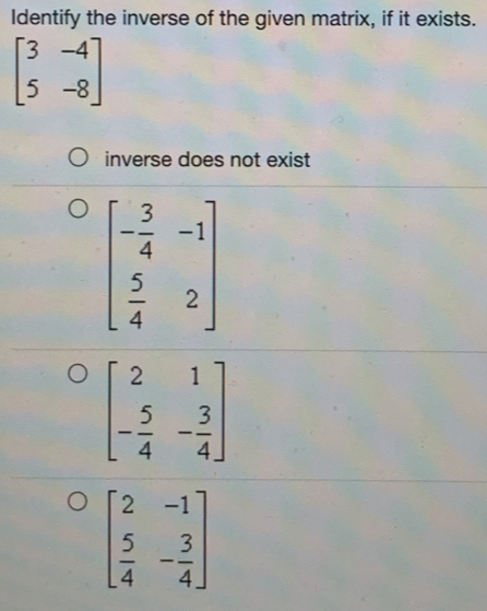 Identify the inverse of the given matrix, if it exists.
beginbmatrix 3&-4 5&-8endbmatrix
inverse does not exist
beginbmatrix - 3/4 &-1  5/4 &2endbmatrix
beginbmatrix 2&1 - 5/4 &- 3/4 endbmatrix
beginbmatrix 2&-1  5/4 &- 3/4 endbmatrix