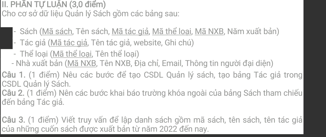 PHÂN TỤ LUẠN (3,0 điểm) 
Cho cơ sở dữ liệu Quản lý Sách gồm các bảng sau: 
- Sách (Mã sách, Tên sách, Mã tác giả, Mã thể loại, Mã NXB, Năm xuất bản) 
- Tác giả (Mã tác giả, Tên tác giả, website, Ghi chú) 
- Thể loại (Mã thể loại, Tên thể loại) 
- Nhà xuất bản (Mã NXB, Tên NXB, Địa chỉ, Email, Thông tin người đại diện) 
Câu 1. (1 điểm) Nêu các bước để tạo CSDL Quản lý sách, tạo bảng Tác giả trong 
CSDL Quản lý Sách. 
Câu 2. (1 điểm) Nên các bước khai báo trường khóa ngoài của bảng Sách tham chiếu 
đến bảng Tác giả. 
Câu 3. (1 điểm) Viết truy vấn để lập danh sách gồm mã sách, tên sách, tên tác giả 
của những cuốn sách được xuất bản từ năm 2022 đến nay.