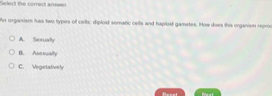 Select the correct answer.
An organism has two types of cells: diploid somatic cells and haploid gametes. How does this organism reproc
A. Sexually
B. Asexually
C. Vegetatively
Reset Mexi