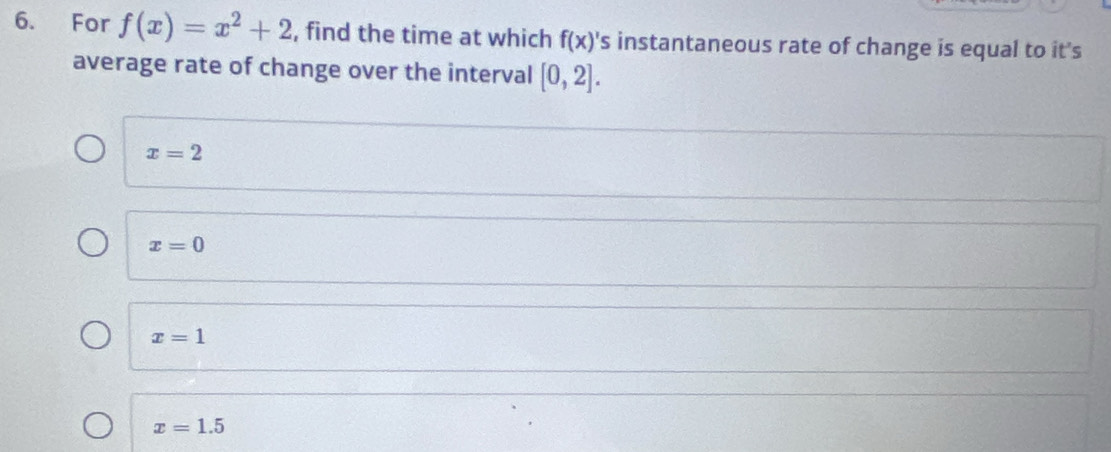 For f(x)=x^2+2 , find the time at which f(x)' 's instantaneous rate of change is equal to it's
average rate of change over the interval [0,2].
x=2
x=0
x=1
x=1.5