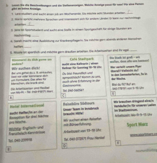 Lesen Sie die Beschreibungen und die Stellenanzeigen. Welche Anzeige passt für wen? Für eine Person
gibt es keine Anzeige.
1. Lara studiert und sucht einen Job am Wochenende. Sie möchte acht Stunden arbeiten._
2. Mario spricht mehrere Sprachen und interessiert sich für andere Länder. Er kann nur nachmittags
arbeiten_
3. Jens ist Sportstudent und sucht eine Stelle in einem Sportgeschäft für einige Stunden am
Nachmittag._
4. Sarah macht eine Ausbildung zur Krankenpflegerin. Sie möchte gern abends anderen Menschen
helfen._
5. Nicole ist sportlich und möchte gern draußen arbeiten. Die Arbeitszeiten sind ihr egal._
Kümmerst du dich gerne um Café Stadtpark Die Stadt ist groß - wir
andere? sucht eine Keilnerin / einen wollen, dass alle uns kennen!
Wir suchen dich! Kellner für Sonntag 10-18 Uhr. Wer verteilt unsere Flyer
Bei uns gehst du z. B. einkaufen, Du bist freundlich und überall? Vielleicht du?
liest vor oder kümmerst dich
um Formulare. Das alles für sympathisch? Komm zu uns, In den Semesterferien, 3x in
Menschen, die krank sind. auch ohne Erfahrung in der der Woche.
Die Arbeitszeiten sind flexibel Gastronomie. Bist du fit? Ruf an:
von Mo-Fr. - Tel. 040-918171 Marc Tel. 040-560561 040-778191 von 9-10 Uhr
C
E
A
Hotel International Reisebüro Südtours Wir brauchen dringend eine/n
sucht Helfer/in an der Unser Team in Innsbruck Verkäufer/in für unseren Laden
im Stadtzentrum.
Arbeitszeit: Ma-Fr 9-13 Uhr
Rezeption für drei Nächte braucht Hilfe!
pro Woche. Wir suchen einen Reisefan
Wichtig: Englisch- und mit Büroerfahrung. Sport Merz
Französisch-Kenntnisse Arbeitszeit von 13-18 Uhr.
Tel. 040-239918 Tel. 040-372971 Frau Henkel Www.50ortmerz.c
F
D
B
neurundi una