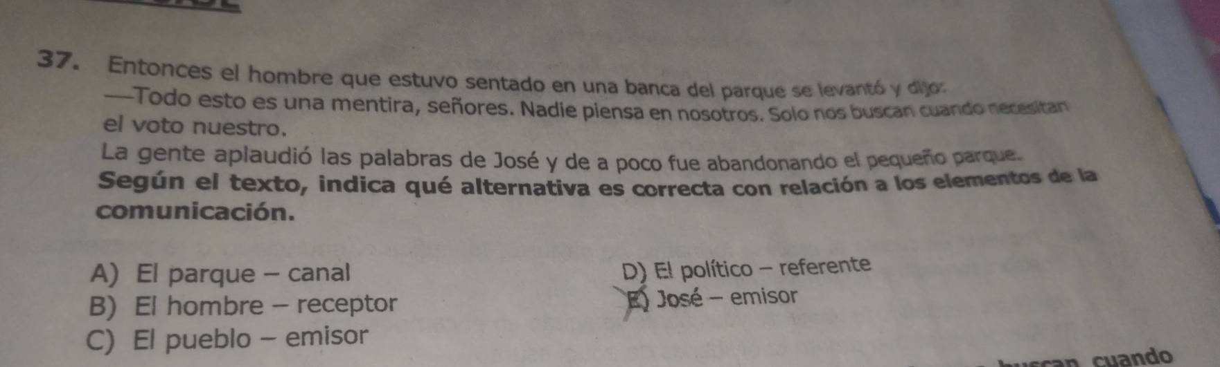 Entonces el hombre que estuvo sentado en una banca del parque se levantó y dijo:
--Todo esto es una mentira, señores. Nadie piensa en nosotros. Solo nos buscan cuando necesitan
el voto nuestro.
La gente aplaudió las palabras de José y de a poco fue abandonando el pequeño parque.
Según el texto, indica qué alternativa es correcta con relación a los elementos de la
comunicación.
A) El parque - canal
D) El político - referente
B) El hombre - receptor
E) José - emisor
C) El pueblo - emisor
an cuando