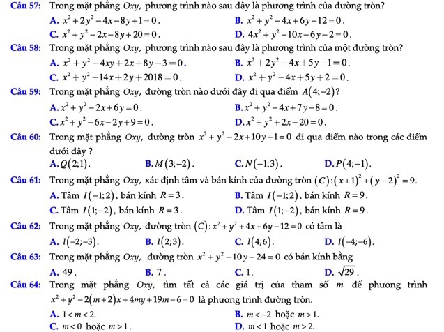 Trong mặt phẳng Oxy, phương trình nào sau đây là phương trình của đường tròn?
A. x^2+2y^2-4x-8y+1=0. B. x^2+y^2-4x+6y-12=0.
C. x^2+y^2-2x-8y+20=0. D. 4x^2+y^2-10x-6y-2=0.
Câu 58: Trong mặt phẳng Oxy, phương trình nào sau đây là phương trình của một đường tròn?
A. x^2+y^2-4xy+2x+8y-3=0. B. x^2+2y^2-4x+5y-1=0.
C. x^2+y^2-14x+2y+2018=0. D. x^2+y^2-4x+5y+2=0.
Câu 59: Trong mặt phẳng Oxy, đường tròn nào dưới đây đi qua điểm A(4;-2) ?
A. x^2+y^2-2x+6y=0. B. x^2+y^2-4x+7y-8=0.
C. x^2+y^2-6x-2y+9=0. D. x^2+y^2+2x-20=0.
Câu 60: Trong mặt phẳng Oxy, đường tròn x^2+y^2-2x+10y+1=0 đi qua điểm nào trong các điểm
dưới đây ?
A. Q(2;1). B. M(3;-2). C. N(-1;3). D. P(4;-1).
Câu 61: Trong mặt phẳng Oxy, xác định tâm và bán kính của đường tròn (C):(x+1)^2+(y-2)^2=9.
A. Tâm I(-1;2) , bán kính R=3. B. Tâm I(-1;2) , bán kính R=9.
C. Tâm I(1;-2) , bán kính R=3. D. Tâm I(1;-2) , bán kính R=9.
Câu 62: Trong mặt phẳng Oxy, đường tròn (C) x^2+y^2+4x+6y-12=0 có tâm là
A. I(-2;-3). B. I(2;3). C. I(4;6). D. I(-4;-6).
Câu 63: Trong mặt phẳng Oxy, đường tròn x^2+y^2-10y-24=0 có bán kính bằng
A. 49 . B. 7 . C. 1. D. sqrt(29).
Câu64: Trong mặt phẳng Oxy, tìm tất cả các giá trị của tham số m để phương trình
x^2+y^2-2(m+2)x+4my+19m-6=0 là phương trình đường tròn.
A. 1 B. m hoặc m>1.
C. m<0</tex> hoặc m>1. D. m<1</tex> hoặc m>2.