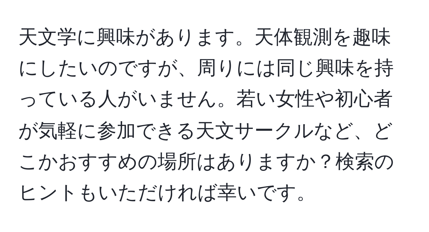 天文学に興味があります。天体観測を趣味にしたいのですが、周りには同じ興味を持っている人がいません。若い女性や初心者が気軽に参加できる天文サークルなど、どこかおすすめの場所はありますか？検索のヒントもいただければ幸いです。