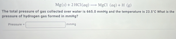 Mg(s)+2HCl(aq)to MgCl(aq)+H(g)
The total pressure of gas collected over water is 665.0 mmHg and the temperature is 23.5°C What is the 
pressure of hydrogen gas formed in mmHg?
Pressure =□ mmHg