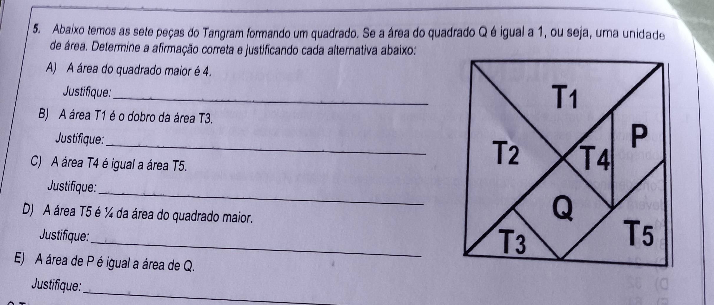 Abaixo temos as sete peças do Tangram formando um quadrado. Se a área do quadrado Q é igual a 1, ou seja, uma unidade
de área. Determine a afirmação correta e justificando cada alternativa abaixo:
A) A área do quadrado maior é 4.
Justifique:_
B) A área T1 é o dobro da área T3.
Justifique:_ 
C) A área T4 é igual a área T5.
_
Justifique:
D) A área T5 é ¼ da área do quadrado maior.
Justifique:_
E) A área de P é igual a área de Q.
Justifique:
_