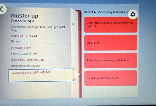 a
Select a Secondary Definition
muster up
'mʌstə ʌp to remove quickly and suddenly; to
The minister managed to muster up a quiet tear off
burp.
PART OF SPEECH
Phrase surprised
ETYMOLOGY
French, Latin, Greek
PRIMARY DEFINITION There is no secondary definition.
bring about or produce
SECONDARY DEFINITION
professional association