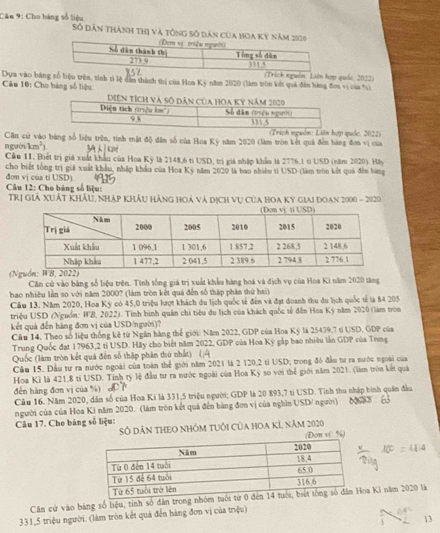 Cho bảng số liệu
Số dân thành thị và tông số dân của hoa kỳ năm 2
uồn: Liên hợp quốc. 2022)
Dựa vào bảng số liệu trên, tính tỉ lệ dân thành thị của Hoa Kỳ năm 2020 (làm tròn kết quả đên hàng đơn vị của %)
Câu 10: Cho bảng số liệu
(Trích nguồn: Liên hợp quốc, 2022)
Căn cử vào bảng số liệu trên, tính mật độ dân số của Hoa Kỳ năm 2020 (làm tròn kết quả đến hàng đơa vị của
người /km^2).
Cầu 11. Biết trị giả xuất khẩu của Hoa Kỳ là 2148,6 tỉ USD, trị giả nhập khẩu là 2776,1 tỉ USD (năm 2020). Hây
cho biết tổng trị giá xuất khẩu, nhập khẩu của Hoa Kỳ năm 2020 là bao nhiêu tỉ USD (làm tròn kết quả đến hang
đơn vị của tỉ USD).
Câu 12: Cho bảng số liệu:
TRị Giả XUÁT KhẩU, Nhập KhÂu Hàng hoả và dịch vụ Của HOa Kỳ Giai doan 2000 - 2020
(
Căn cử vào bảng số liệu trên. Tính tổng giá trị xuất khẩu hàng hoá và địch vụ của Hoa Ki năm 2020 tăng
bao nhiêu lần so với năm 2000? (làm tròn kết quả đến số thập phản thứ hai)
Câu 13. Năm 2020, Hoa Kỳ có 45,0 triệu lượt khách du lịch quốc tế đến và đạt doanh thu du lịch quốc tế là 84 205
triệu USD (Nguồn: WB, 2022). Tinh bình quân chi tiêu du lịch của khách quốc tế đên Hoa Kỳ năm 2020 (làm tròn
kết quả đến hãng đơn vị của USD/người)?
Câu 14. Theo số liệu thống kê từ Ngân hàng thế giới: Năm 2022, GDP của Hoa Kỳ là 25439,7 tỉ USD, GDP của
Trung Quốc đạt 17963,2 tỉ USD. Hãy cho biết năm 2022, GDP của Hoa Kỳ gắp bao nhiều lần GDP của Trung
Quốc (làm tròn kết quả đến số thập phân thứ nhất)
Cầu 15. Đầu tư ra nước ngoài của toàn thể giới năm 2021 là 2 120,2 tỉ USD; trong đó đầu tư ra nước ngoài của
Hoa Kì là 421,8 tỉ USD. Tinh tỷ lệ đầu tư ra nước ngoài của Hoa Kỳ so với thể giới năm 2021, (làm tròn kết quả
đến hàng đơn vị của %)
Câu 16. Năm 2020, dân số của Hoa Kì là 331,5 triệu người; GDP là 20 893,7 tỉ USD. Tỉnh thu nhập bình quân đầu
người của của Hoa Kỉ năm 2020. (làm trôn kết quả đến hàng đơn vị của nghĩn USD/ người)
Câu 17. Cho bảng số liệu:
SÓ DÂN THEO NHÓM TUÔI CủA HOA KÍ, năm 2020
ơn vị: %)
Căn cứ vào bảng số liệu, tính số dân trona Kỉ năm 2020 là
331,5 triệu người. (làm tròn kết quả đến hàng đơn vị của triệu)
13