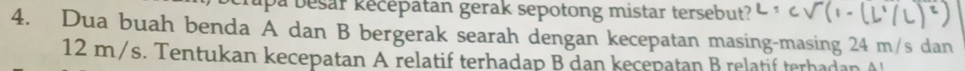 upa besar kécépatan gerak sepotong mistar tersebut? 
4. Dua buah benda A dan B bergerak searah dengan kecepatan masing-masing 24 m/s dan
12 m/s. Tentukan kecepatan A relatif terhadap B dan kecepatan B relatif terhadan A