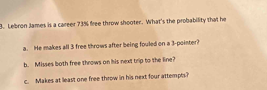 Lebron James is a career 73% free throw shooter. What’s the probability that he 
a. He makes all 3 free throws after being fouled on a 3 -pointer? 
b. Misses both free throws on his next trip to the line? 
c. Makes at least one free throw in his next four attempts?