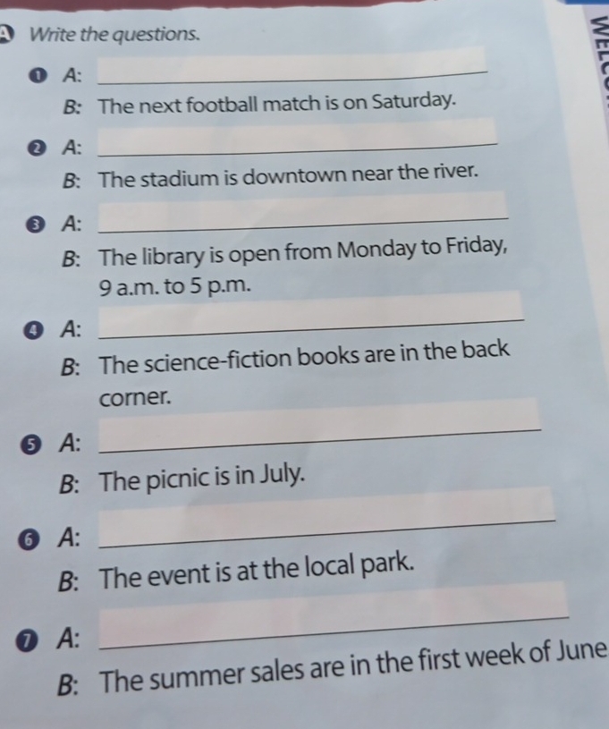 Write the questions. 
0 A: 
_ 
B: The next football match is on Saturday. 
❷ A: 
_ 
B: The stadium is downtown near the river. 
③ A: 
_ 
B: The library is open from Monday to Friday, 
9 a.m. to 5 p.m. 
❹ A: 
_ 
B: The science-fiction books are in the back 
corner. 
❺A: 
_ 
B: The picnic is in July. 
❻A: 
_ 
B: The event is at the local park. 
❼A: 
_ 
B: The summer sales are in the first week of June