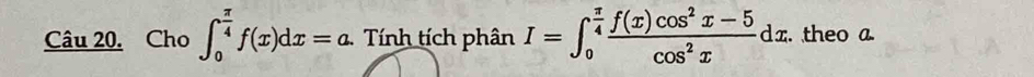 Cho ∈t _0^((frac π)4)f(x)dx=a. Tính tích phân I=∈t _0^((frac π)4) (f(x)cos^2x-5)/cos^2x dx. theo a