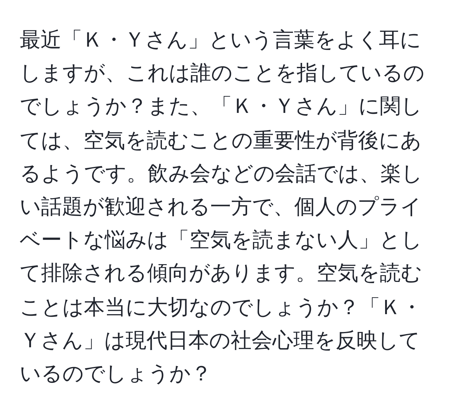 最近「Ｋ・Ｙさん」という言葉をよく耳にしますが、これは誰のことを指しているのでしょうか？また、「Ｋ・Ｙさん」に関しては、空気を読むことの重要性が背後にあるようです。飲み会などの会話では、楽しい話題が歓迎される一方で、個人のプライベートな悩みは「空気を読まない人」として排除される傾向があります。空気を読むことは本当に大切なのでしょうか？「Ｋ・Ｙさん」は現代日本の社会心理を反映しているのでしょうか？