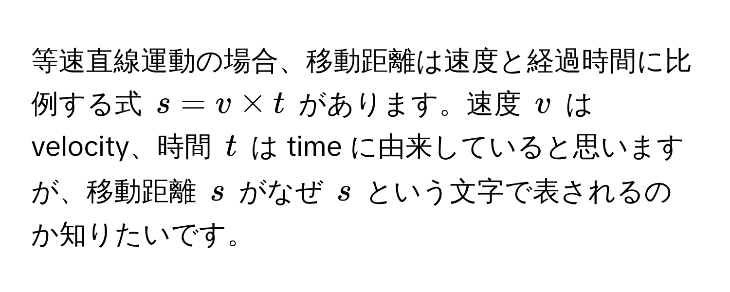 等速直線運動の場合、移動距離は速度と経過時間に比例する式 $s = v * t$ があります。速度 $v$ は velocity、時間 $t$ は time に由来していると思いますが、移動距離 $s$ がなぜ $s$ という文字で表されるのか知りたいです。