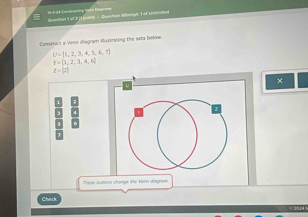 10-9-24 Constructing Venn Diagrams 
Question 1 of 3 (1 point) Question Attempt: 1 of Unlimited 
Construct a Venn diagram illustrating the sets below.
U= 1,2,3,4,5,6,7
Y= 1,2,3,4,6
Z=(2)
×
U
1 2
3 4
Y
z
5 6
7
These buttons change the Venn diagram. 
Check 
2024 N