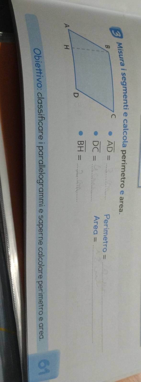 Misura i segmenti e calcola perimetro e area.
overline AD=
_Perimetro =_
overline DC= _ Area =_ 
overline BH= _ 
Obiettivo: classificare i parallelogrammi e saperne calcolare perimetro e area. 61