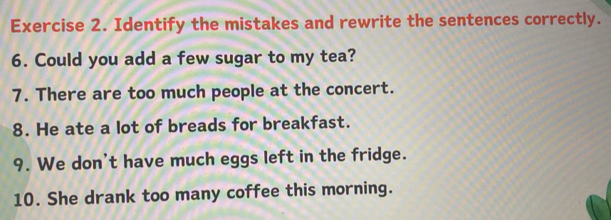 Identify the mistakes and rewrite the sentences correctly. 
6. Could you add a few sugar to my tea? 
7. There are too much people at the concert. 
8. He ate a lot of breads for breakfast. 
9. We don't have much eggs left in the fridge. 
10. She drank too many coffee this morning.