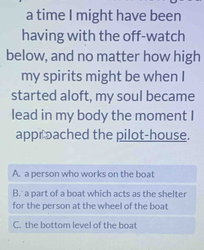 a time I might have been
having with the off-watch
below, and no matter how high
my spirits might be when I
started aloft, my soul became
lead in my body the moment I
approached the pilot-house.
A. a person who works on the boat
B. a part of a boat which acts as the shelter
for the person at the wheel of the boat
C. the bottom level of the boat