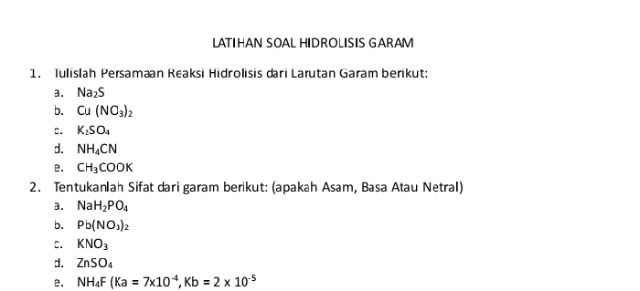 LATIHAN SOAL HIDROLISIS GARAM 
1. Tulislah Persaman Reaksi Hidrolisis dari Larutan Garam berikut: 
a. Na_2S
b. Cu(NO_3)_2
c. K_2SO_4
d. NH_4CN
e. CH_3COOK
2. Tentukanlah Sifat dari garam berikut: (apakah Asam, Basa Atau Netral) 
a. NaH_2PO_4
b. Pb(NO_3)_2
C. KNO_3
d. ZnSO_4
e. NH_4F(Ka=7* 10^(-4), Kb=2* 10^(-5)