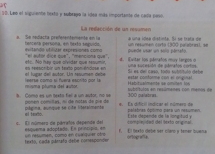 Leo el siguiente texto y subrayo la idea más importante de cada paso. 
La redacción de un resumen 
a. Se redacta preferentemente en la a una idea distinta. Sí se trata de 
tercera persona, en texto seguido, un resumen corto (300 palabras), se 
evitando utilizar expresiones como puede usar un solo párrafo. 
“el autor dice que”, “menciona que”, d. Evitar los párrafos muy largos o 
etc. No hay que olvidar que resumir, una sucesión de párrafos cortos. 
es reescribir un texto poniéndose en Si es del caso, todo subtítulo debe 
el lugar del autor. Un resumen debe estar conforme con el original. 
leerse como si fuera escrito por la Habitualmente se omiten los 
misma pluma del autor. subtítulos en resúmenes con menos de 
b. Como es un texto fiel a un autor, no se 300 palabras. 
ponen comillas, ni de notas de pie de e. Es difícil indicar el número de 
página, aunque se cite literalmente palabras óptimo para un resumen. 
el texto. Este depende de la longitud y 
c. El número de párrafos depende del complejidad del texto original. 
esquema adoptado. En principio, en f. EI texto debe ser claro y tener buena 
un resumen, como en cualquier otro 
texto, cada párrafo debe corresponder ortografía.