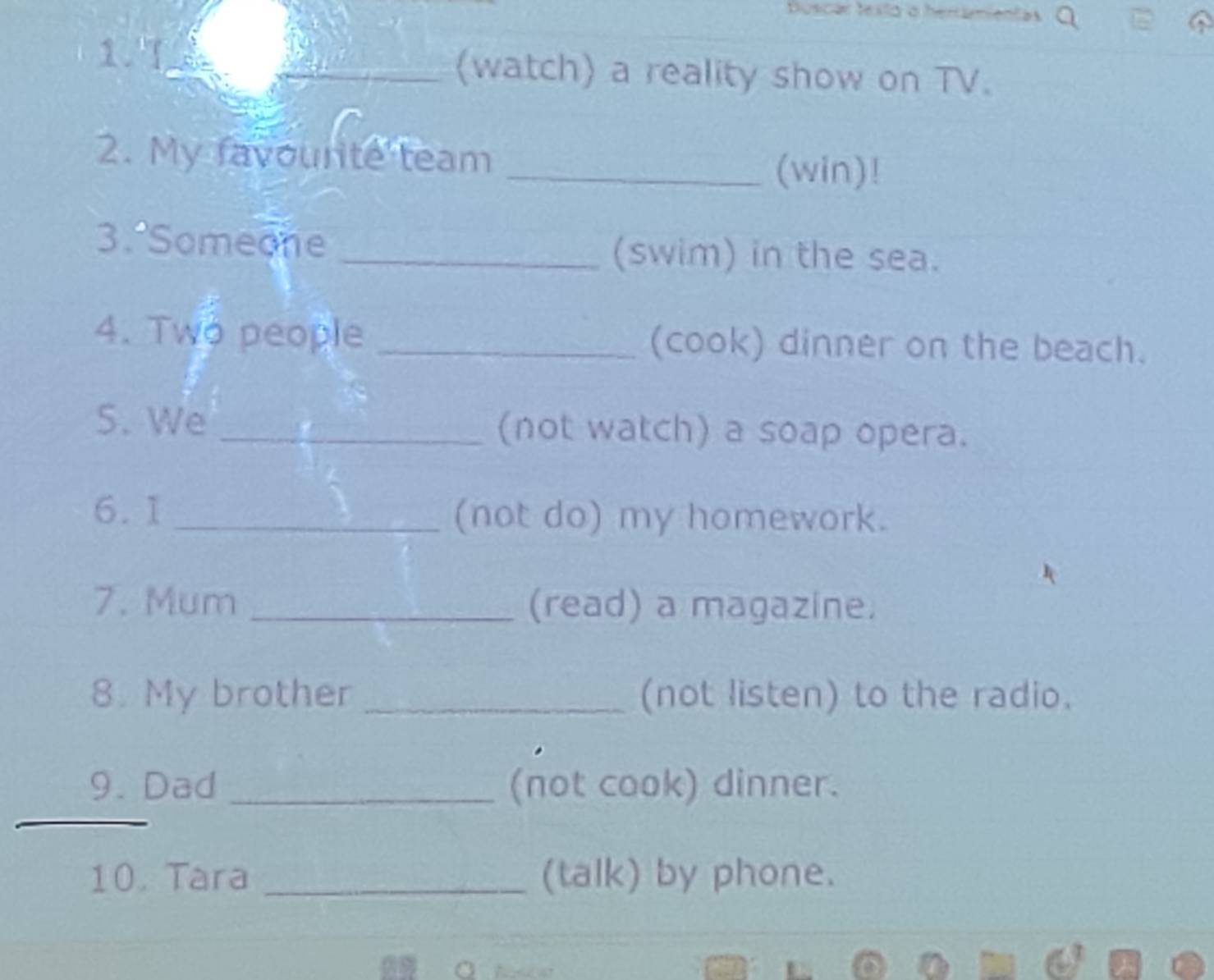 (watch) a reality show on TV. 
2. My favourte team _(win)! 
3. Someone _(swim) in the sea. 
4. Two people _(cook) dinner on the beach. 
5. We _(not watch) a soap opera. 
6.1 _(not do) my homework. 
7. Mum _(read) a magazine. 
8. My brother _(not listen) to the radio. 
9. Dad _(not cook) dinner. 
_ 
10. Tara _(talk) by phone.