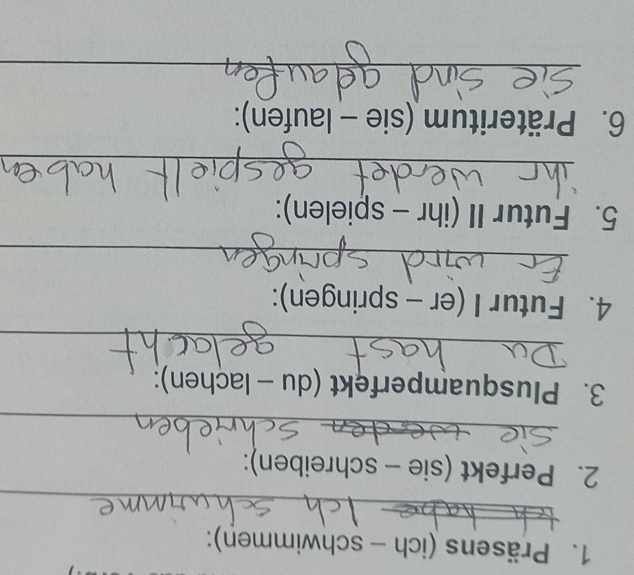 Präsens (ich - schwimmen): 
_ 
2. Perfekt (sie - schreiben): 
_ 
3. Plusquamperfekt (du - lachen): 
_ 
_ 
4. Futur I (er - springen): 
_ 
5. Futur II (ihr - spielen): 
_ 
6. Präteritum (sie - laufen): 
_